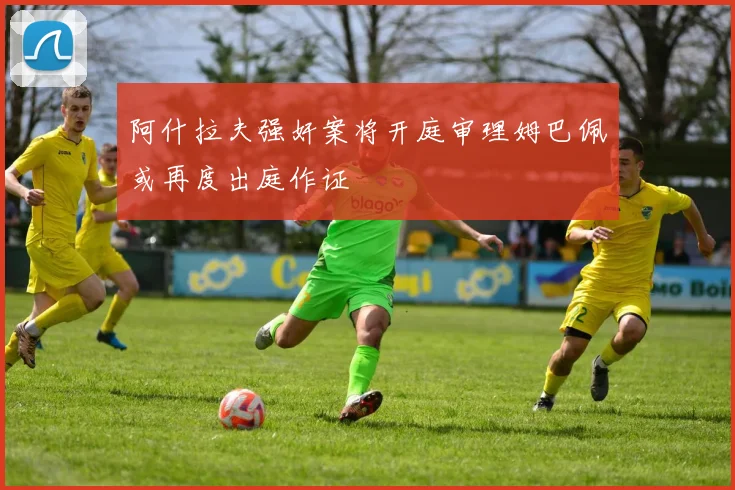 阿什拉夫强奸案将开庭审理姆巴佩或再度出庭作证