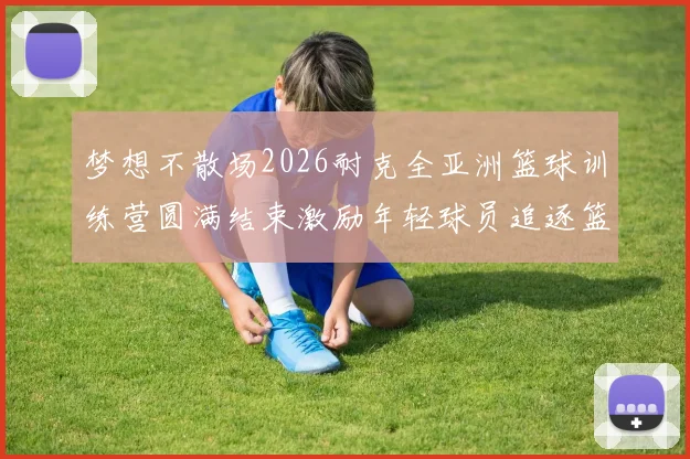 梦想不散场2026耐克全亚洲篮球训练营圆满结束激励年轻球员追逐篮球梦想