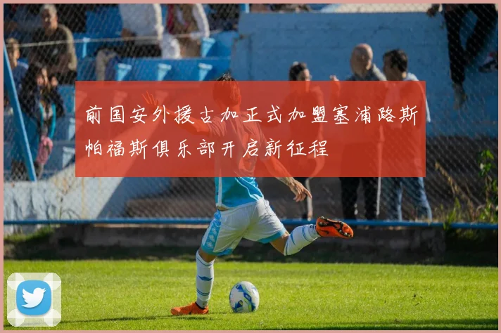 前国安外援古加正式加盟塞浦路斯帕福斯俱乐部开启新征程