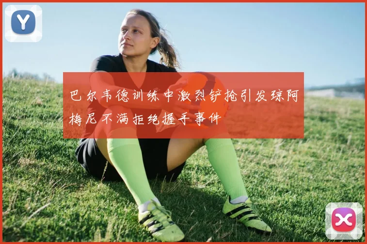 巴尔韦德训练中激烈铲抢引发琼阿梅尼不满拒绝握手事件