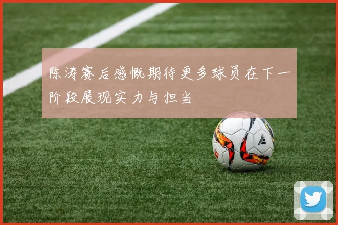 陈涛赛后感慨期待更多球员在下一阶段展现实力与担当