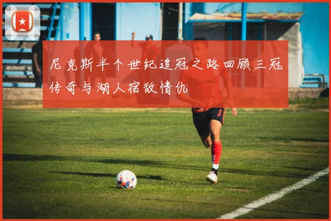尼克斯半个世纪追冠之路回顾三冠传奇与湖人宿敌情仇